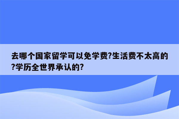 去哪个国家留学可以免学费?生活费不太高的?学历全世界承认的?