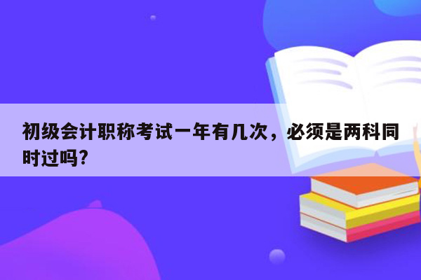 初级会计职称考试一年有几次，必须是两科同时过吗?