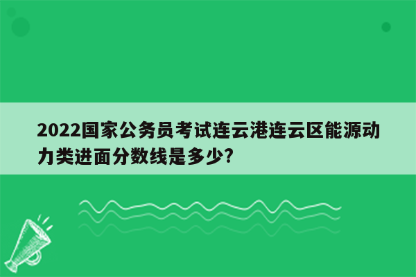 2022国家公务员考试连云港连云区能源动力类进面分数线是多少?