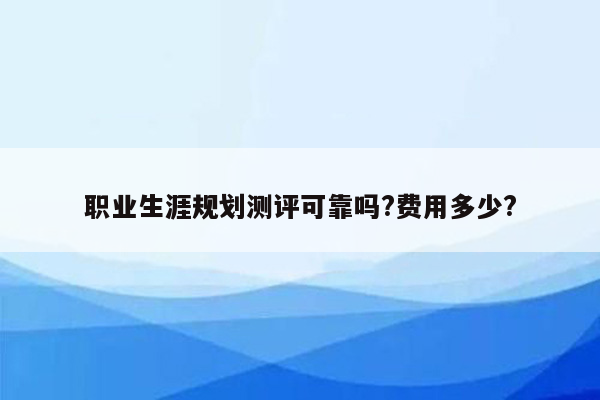 职业生涯规划测评可靠吗?费用多少?