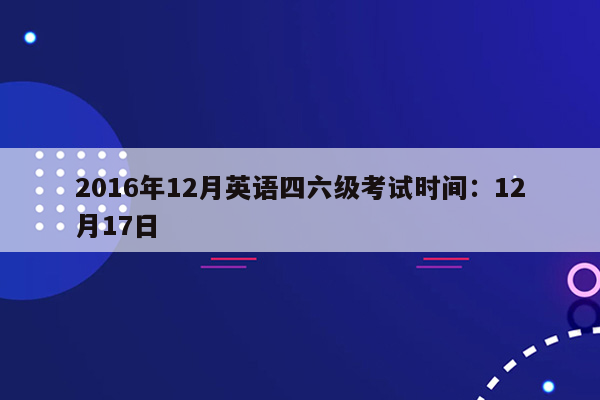 2016年12月英语四六级考试时间：12月17日