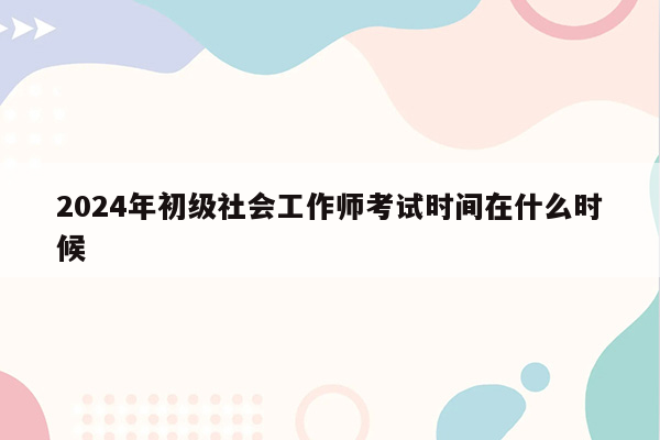 2024年初级社会工作师考试时间在什么时候