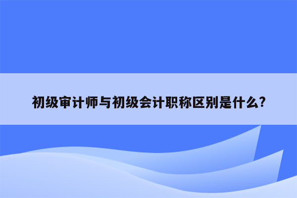 初级审计师与初级会计职称区别是什么?