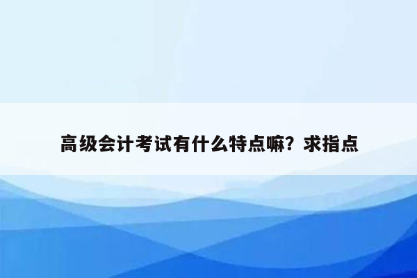 高级会计考试有什么特点嘛？求指点