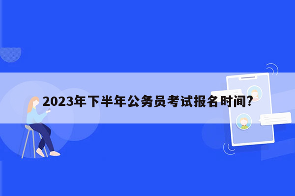 2023年下半年公务员考试报名时间?