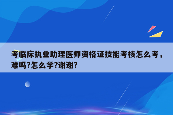 考临床执业助理医师资格证技能考核怎么考，难吗?怎么学?谢谢?