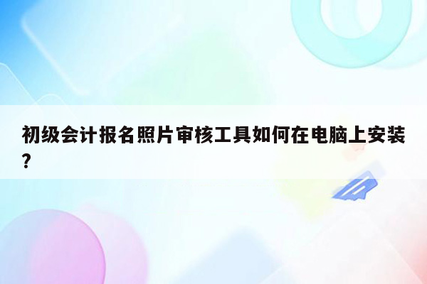 初级会计报名照片审核工具如何在电脑上安装?