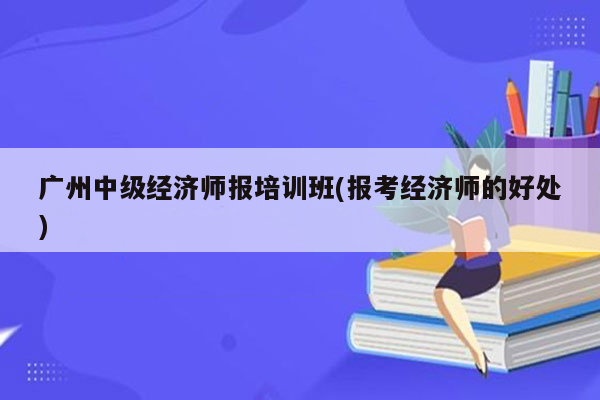 广州中级经济师报培训班(报考经济师的好处)