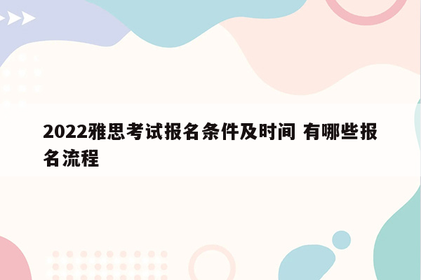 2022雅思考试报名条件及时间 有哪些报名流程