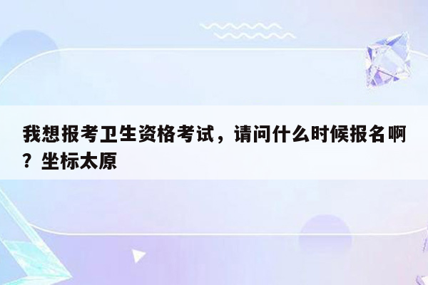 我想报考卫生资格考试，请问什么时候报名啊？坐标太原