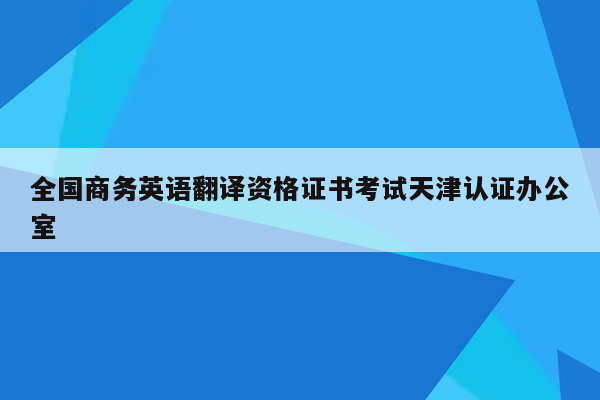 全国商务英语翻译资格证书考试天津认证办公室