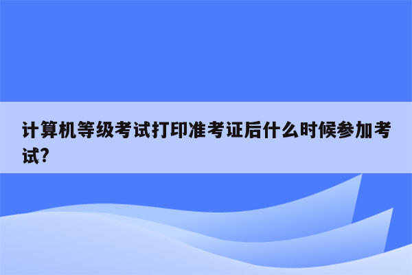 计算机等级考试打印准考证后什么时候参加考试?