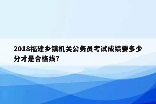 2018福建乡镇机关公务员考试成绩要多少分才是合格线?