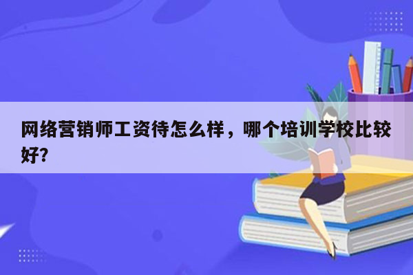 网络营销师工资待怎么样，哪个培训学校比较好？