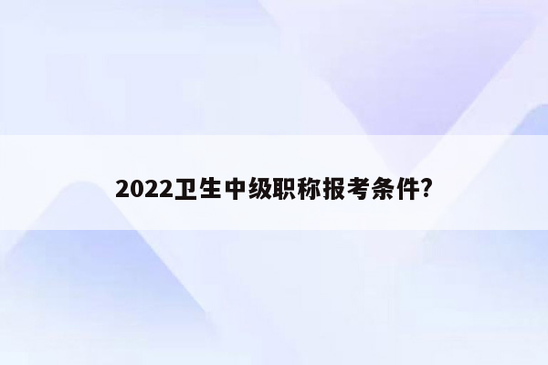 2022卫生中级职称报考条件?