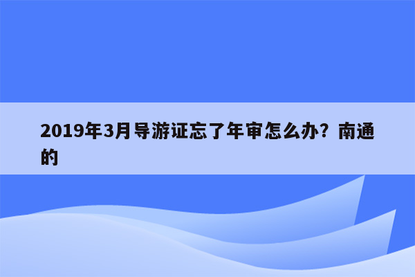 2019年3月导游证忘了年审怎么办？南通的