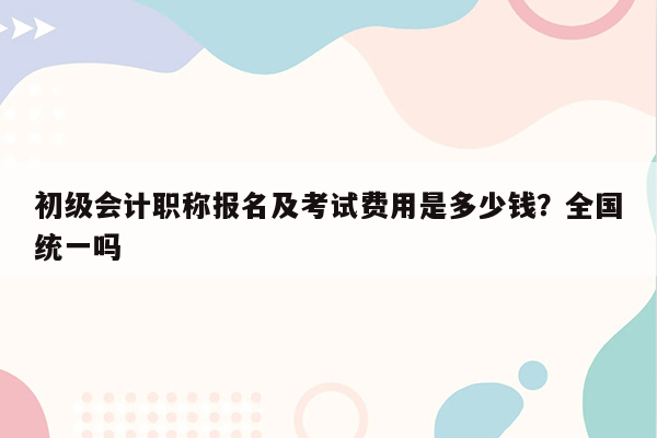 初级会计职称报名及考试费用是多少钱？全国统一吗