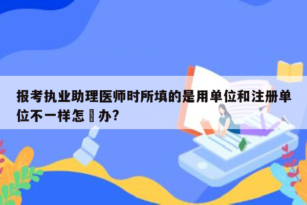 报考执业助理医师时所填的是用单位和注册单位不一样怎麼办?