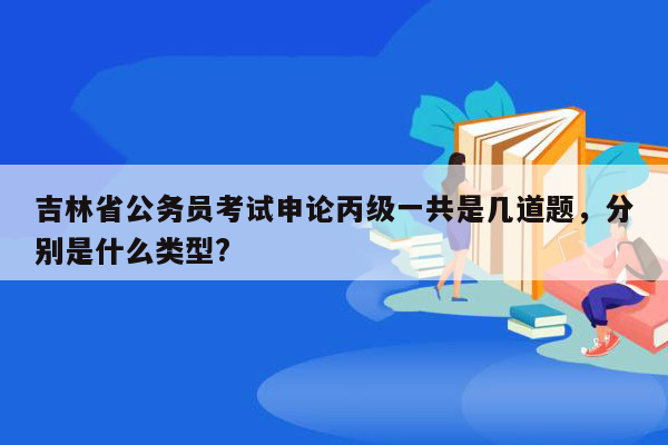 吉林省公务员考试申论丙级一共是几道题，分别是什么类型?