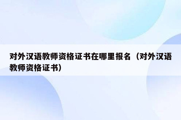 对外汉语教师资格证书在哪里报名（对外汉语教师资格证书）