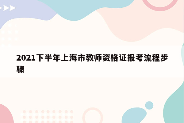 2021下半年上海市教师资格证报考流程步骤