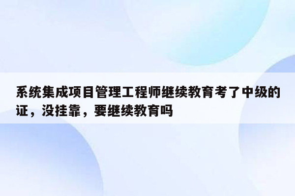 系统集成项目管理工程师继续教育考了中级的证，没挂靠，要继续教育吗