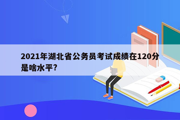 2021年湖北省公务员考试成绩在120分是啥水平?