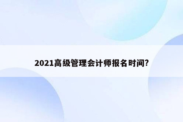 2021高级管理会计师报名时间?