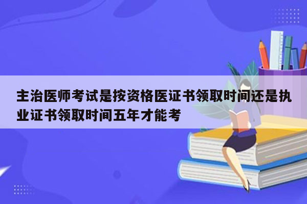 主治医师考试是按资格医证书领取时间还是执业证书领取时间五年才能考