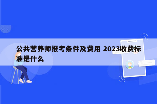 公共营养师报考条件及费用 2023收费标准是什么