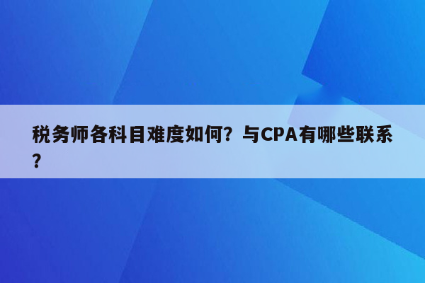 税务师各科目难度如何？与CPA有哪些联系？