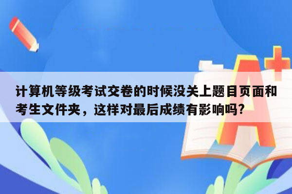 计算机等级考试交卷的时候没关上题目页面和考生文件夹，这样对最后成绩有影响吗?