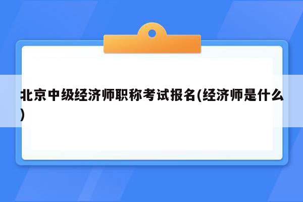 北京中级经济师职称考试报名(经济师是什么)