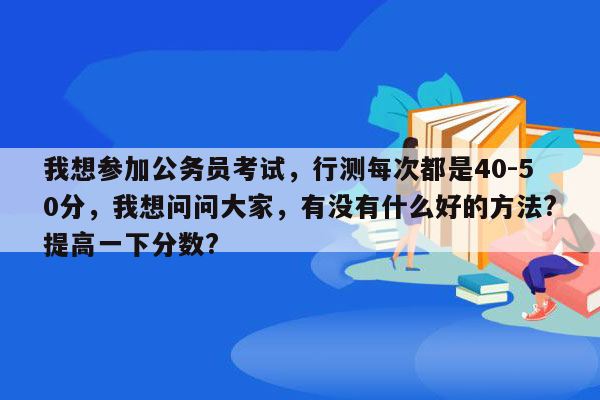 我想参加公务员考试，行测每次都是40-50分，我想问问大家，有没有什么好的方法?提高一下分数?