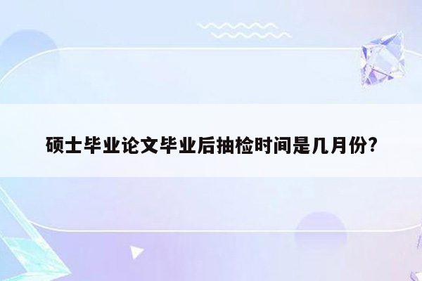 硕士毕业论文毕业后抽检时间是几月份?