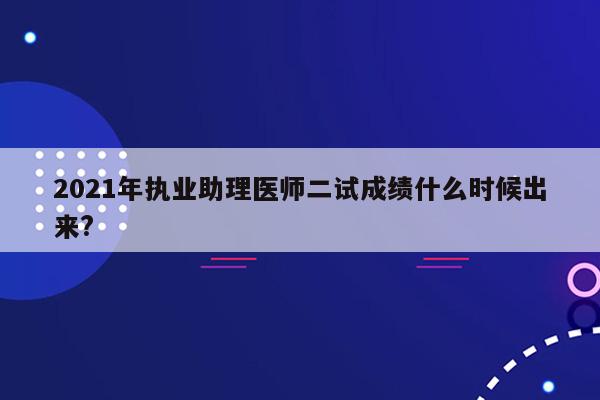 2021年执业助理医师二试成绩什么时候出来?