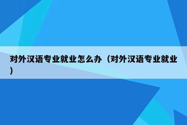 对外汉语专业就业怎么办（对外汉语专业就业）