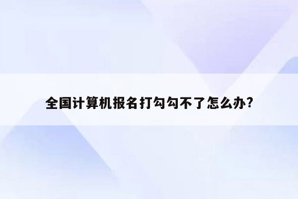 全国计算机报名打勾勾不了怎么办?