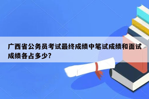 广西省公务员考试最终成绩中笔试成绩和面试成绩各占多少?