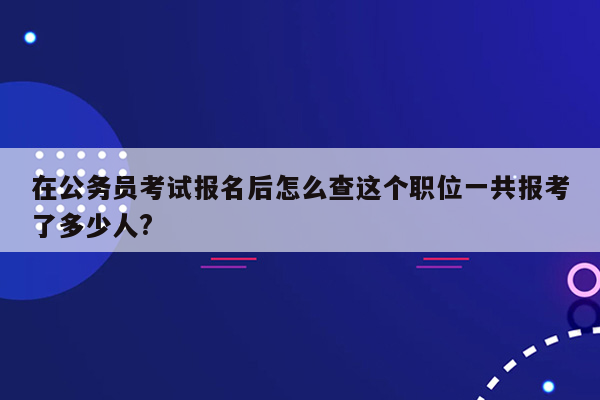 在公务员考试报名后怎么查这个职位一共报考了多少人?