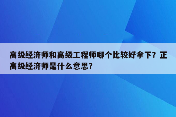 高级经济师和高级工程师哪个比较好拿下？正高级经济师是什么意思？