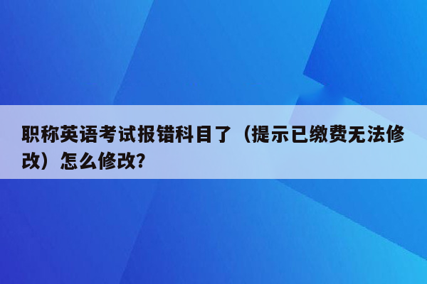 职称英语考试报错科目了（提示已缴费无法修改）怎么修改？