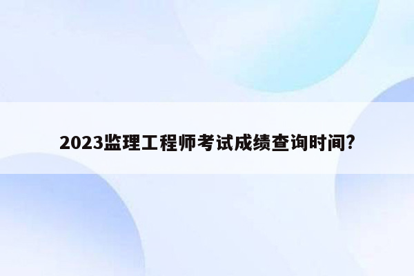 2023监理工程师考试成绩查询时间?