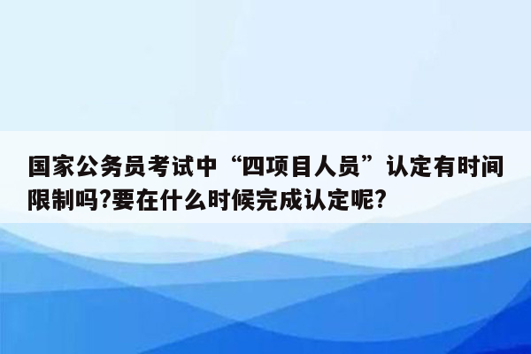 国家公务员考试中“四项目人员”认定有时间限制吗?要在什么时候完成认定呢?