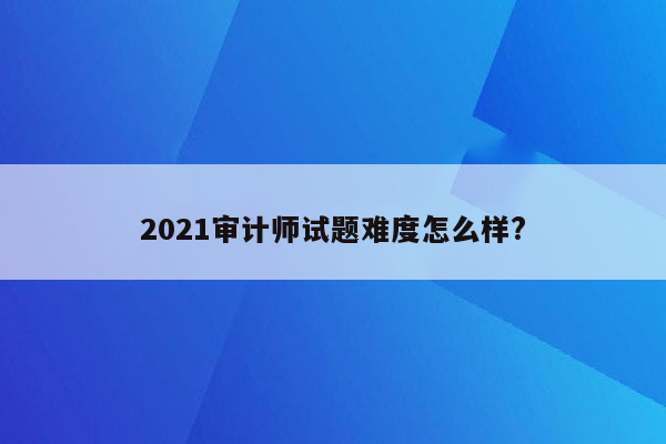 2021审计师试题难度怎么样?