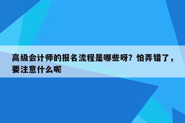 高级会计师的报名流程是哪些呀？怕弄错了，要注意什么呢