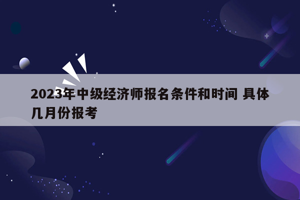 2023年中级经济师报名条件和时间 具体几月份报考