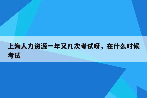 上海人力资源一年又几次考试呀，在什么时候考试