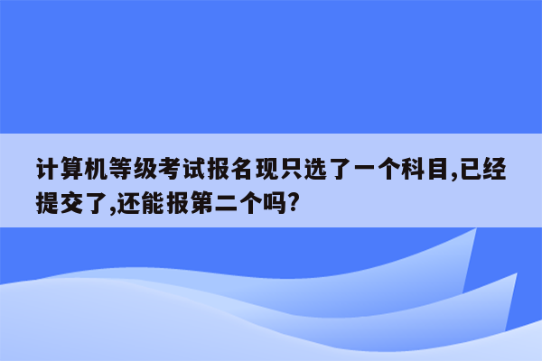 计算机等级考试报名现只选了一个科目,已经提交了,还能报第二个吗?