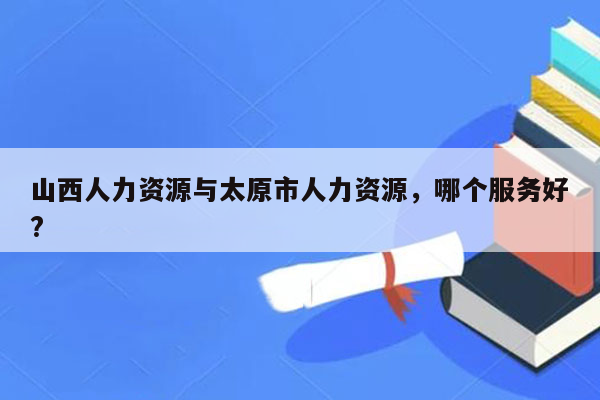 山西人力资源与太原市人力资源，哪个服务好?